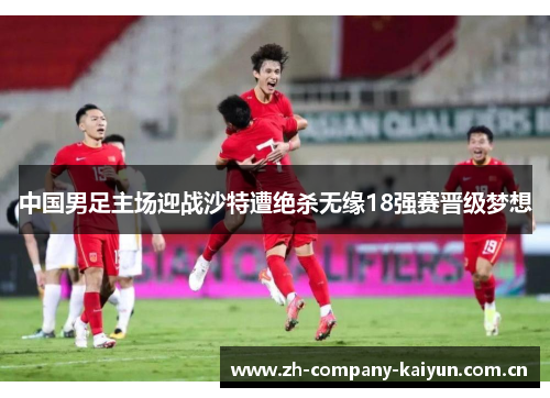 中国男足主场迎战沙特遭绝杀无缘18强赛晋级梦想 中国男足主场迎战沙特遭绝杀无缘18强赛晋级梦想
