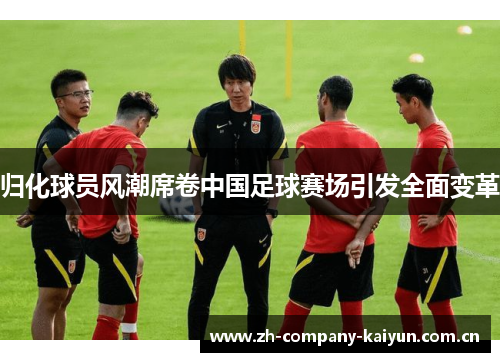 归化球员风潮席卷中国足球赛场引发全面变革 归化球员风潮席卷中国足球赛场引发全面变革